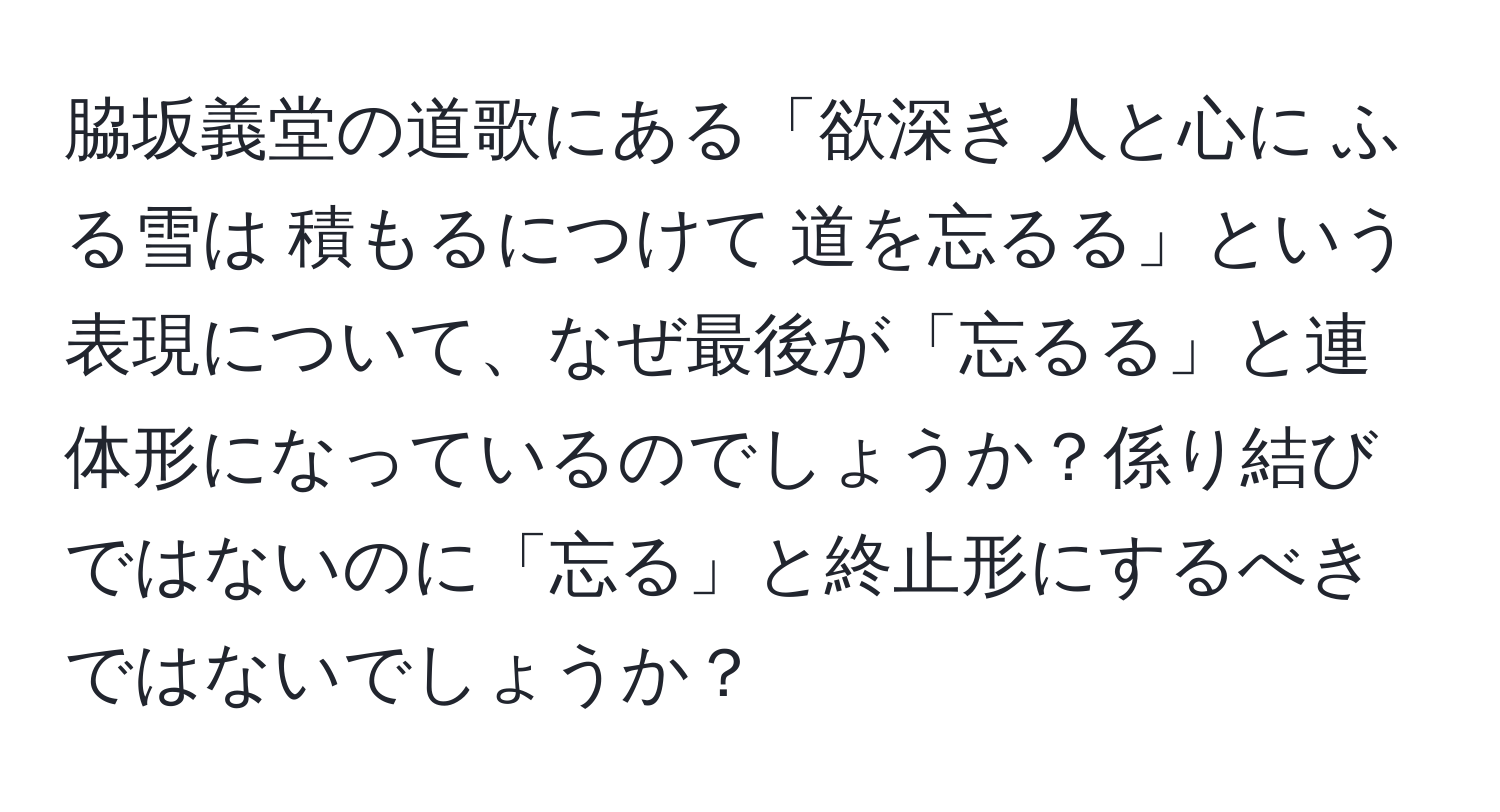 脇坂義堂の道歌にある「欲深き 人と心に ふる雪は 積もるにつけて 道を忘るる」という表現について、なぜ最後が「忘るる」と連体形になっているのでしょうか？係り結びではないのに「忘る」と終止形にするべきではないでしょうか？