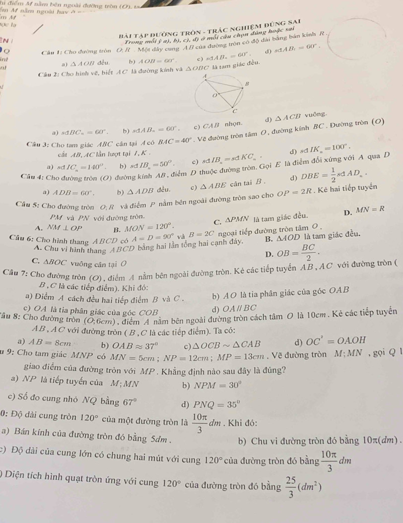 hi điểm M nằm bên ngoài đường tròn (O). ta
ểm M nằm ngoài hay ở
m M
tợc lạ
Bài Tập đườnG tRòN - tRÁC NgHIệM ĐÚNG SAI
N 
Trong môi ý a), b), c), d) ở môi câu chọn đúng hoặc sai
Câu 1: Cho đường tròn O. R . Một dây cung A B của đường tròn có độ dài bằng bản kinh R .
inh đều. b) AOB=60°. c) sdAB_n=60°. d) sdAB_t=60°.
nl
a) △ AOB
Cầu 2: Cho hình vẽ, biết A C là đường kính và △ OBC là tam giác đều.
a) sdBC_n=60°. b) sdAB_n=60°. c) CAB nhọn. d) △ ACB
vuông
Câu 3: Cho tam giác ABC cân tại A có BAC=40°. Vẽ đường tròn tâm O, đường kính BC . Đường tròn (O)
cất AB, AC lần lượt tại 7, K .
a) sd IC_n=140^o. b) sdIB_n=50^O. c) sdIB_n=sdKC_n. d) sdIK_n=100°.
điểm D thuộc đường tròn. Gọi E là điểm đổi xứng với A qua D
Cầu 4: Cho đ ) đười d) DBE= 1/2 sdAD_n.
a) ADB=60°. b) △ ADB đều. c) △ ABE cân tai B .
Cầu 5: Cho đường tròn O: R và điểm P nằm bên ngoài đường tròn sao cho OP=2R. Kẻ hai tiếp tuyển
PM và PN với đường tròn.
A. NM⊥ OP B. MON=120°. C. △ PMN là tam giác đều. D. MN=R
Câu 6: Cho hình thang ABCD có A=D=90° và B=2C ngoại tiếp đường tròn tâm 0 .
A. Chu vi hình thang ABCD bằng hai lần tổng hai cạnh đáy. B. △ AOD là tam giác đều.
D. OB= BC/2 .
C. △ BOC vuông cân tại O
Câu 7: Cho đường tròn (O), điểm A nằm bên ngoài đường tròn. Kẻ các tiếp tuyến AB , AC với đường tròn (
B ,C là các tiếp điểm). Khi đó:
a) Điểm A cách đều hai tiếp điểm B và C . b) AO là tia phân giác của góc OAB
c) OA là tia phân giác của góc COB
d) OAparallel BC
Cầu 8: Cho đường tròn (O;6cm) A điểm A nằm bên ngoài đường tròn cách tâm O là 10cm . Kẻ các tiếp tuyển
AB , AC với đường tròn ( B ,C là các tiếp điểm). Ta có:
a) AB=8cm b) OABapprox 37° c) △ OCBsim △ CAB d) OC^2=OA.OH
# 9: Cho tam giác MNP có MN=5cm;NP=12cm;MP=13cm , Vẽ đường tròn M;MN , gọi Q l
giao điểm của đường tròn với MP . Khẳng định nào sau đây là đúng?
a) NP là tiếp tuyến của M;MN b) NPM=30°
c) Số đo cung nhỏ NQ bằng 67° d) PNQ=35°
0: Độ dài cung tròn 120° của một đường tròn là  10π /3 dm. Khi đó:
a) Bán kính của đường tròn đó bằng 5dm .
b) Chu vi đường tròn đó bằng 10π(dm) .
c) Độ dài của cung lớn có chung hai mút với cung 120° của đường tròn đó bằng  10π /3 dm
) Diện tích hình quạt tròn ứng với cung 120° của đường tròn đó bằng  25/3 (dm^2)