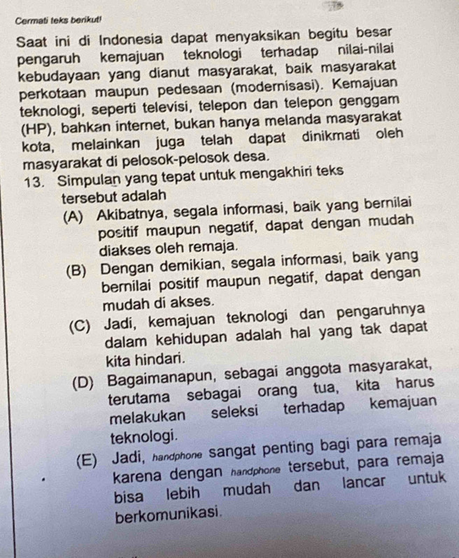 Cermati teks berikut!
Saat ini di Indonesia dapat menyaksikan begitu besar
pengaruh kemajuan teknologi terhadap nilai-nilai
kebudayaan yang dianut masyarakat, baik masyarakat
perkotaan maupun pedesaan (modernisasi). Kemajuan
teknologi, seperti televisi, telepon dan telepon genggam
(HP), bahkan internet, bukan hanya melanda masyarakat
kota, melainkan juga telah dapat dinikmati oleh
masyarakat di pelosok-pelosok desa.
13. Simpulan yang tepat untuk mengakhiri teks
tersebut adalah
(A) Akibatnya, segala informasi, baik yang bernilai
positif maupun negatif, dapat dengan mudah
diakses oleh remaja.
(B) Dengan demikian, segala informasi, baik yang
bernilai positif maupun negatif, dapat dengan
mudah di akses.
(C) Jadi, kemajuan teknologi dan pengaruhnya
dalam kehidupan adalah hal yang tak dapat 
kita hindari.
(D) Bagaimanapun, sebagai anggota masyarakat,
terutama sebagai orang tua, kita harus
melakukan seleksi terhadap kemajuan
teknologi .
(E) Jadi, handphone sangat penting bagi para remaja
karena dengan handphone tersebut, para remaja
bisa lebih mudah dan lancar untuk
berkomunikasi.