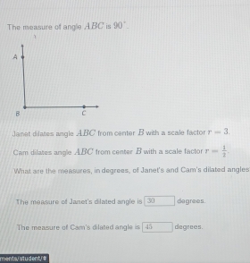 The measure of angle ABC is 90°
7 
Janet dilates angle ABC from center B with a scale factor r=3. 
Cam dilates angle ABC from center B with a scale factor r= 1/2 . 
What are the measures, in degrees, of Janet's and Cam's dilated angles 
The measure of Janet's dilated angle is 30 □ degrees. 
The measure of Cam's dilated angle is frac 45 degrees. 
ments/ student/#