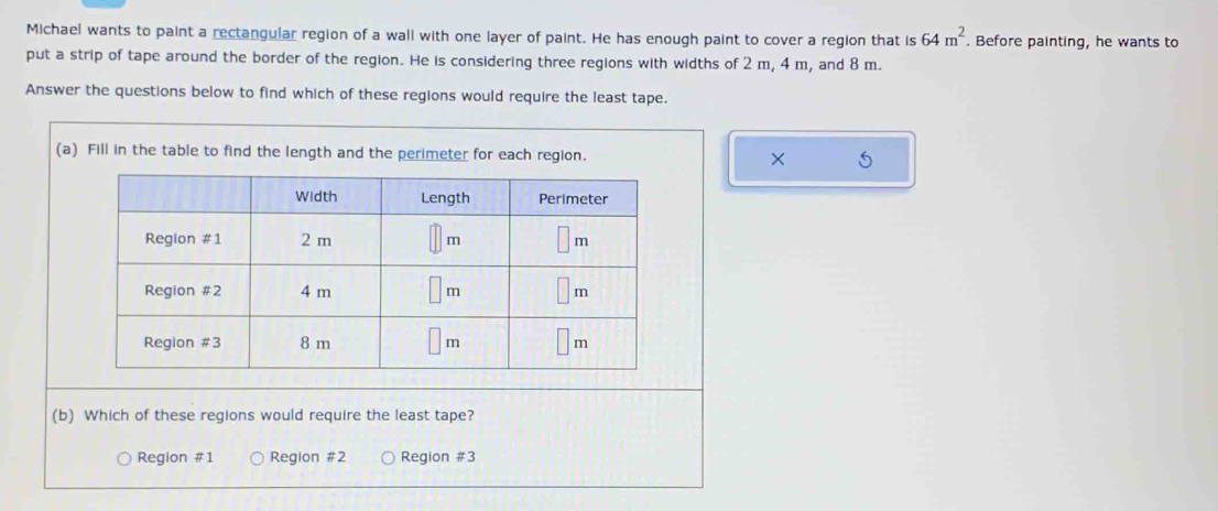 Michael wants to paint a rectangular region of a wall with one layer of paint. He has enough paint to cover a region that is 64m^2. Before painting, he wants to
put a strip of tape around the border of the region. He is considering three regions with widths of 2 m, 4 m, and 8 m.
Answer the questions below to find which of these regions would require the least tape.
(a) Fill in the table to find the length and the perimeter for each region.
(b) Which of these regions would require the least tape?
Region #1 Region #2 Region #3