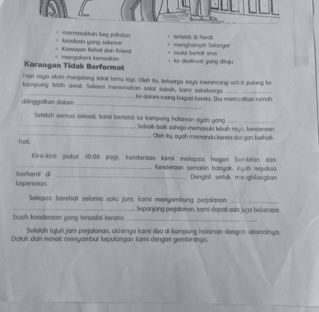 memasukkan beg pakaian terletak di Perak 
keadaan yang selama? menghampiri Selangor 
Kawasan Rehat dan Rawat mulai bertali arus 
mengalami kerosakan ke destinasi yang dituju 
Karangan Tidak Berformat 
Hari raya akan menjelang tidak lama lagi. Oleh itu, keluarga saya merancang untuk pulang ke 
_ 
kampung lebih awal. Selesai menunaikan solat subuh, kami sekeluarga_ 
ke dalam ruang bagasi kereta. Ibu memastikan rumah 
ditinggalkan dalam_ 
_ 
Setelah semua selesai, kami bertolak ke kampung halaman ayah yang_ 
_ 
. Sebaik-baik sahaja memasuki lebuh rayc, kenderaan 
. Oleh itu, ayah memandu kereta dengan berhati- 
hati. 
_ 
Kira-kira pukul 10:00 pagi, kenderaan kami melepasi Negeri Sembilan dan 
. Kenderaan semakin banyak. Ayah terpaksa 
berhenti di _Dengkil untuk menghilangkan 
kepenatan. 
Selepas berehat selama satu jam, kami menyambung perjalanan_ 
_ Sepanjang perjalanan, kami dapati ada juga beberapa 
buah kenderaan yang tersadai kerana_ 
. 
Setelah tujuh jam perjalanan, akhirnya kami tiba di kampung halaman dengan selamatnya. 
Datuk dan nenek menyambut kepulangan kami dengan gembiranya.