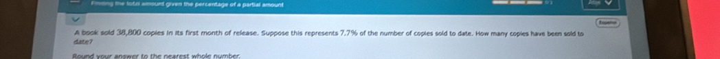 Emding the totri amount given the percentage of a partial amount 
A book sold 38,800 copies in its first month of release. Suppose this represents 7.7% of the number of copies sold to date. How many copies have been sold to 
date? 
Round your answer to the nearest whole number