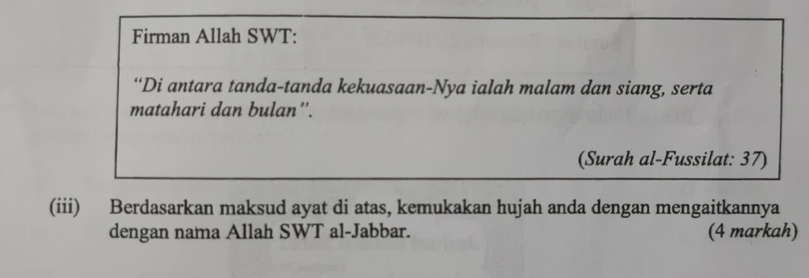 Firman Allah SWT: 
“Di antara tanda-tanda kekuasaan-Nya ialah malam dan siang, serta 
matahari dan bulan''. 
(Surah al-Fussilat: 37) 
(iii) Berdasarkan maksud ayat di atas, kemukakan hujah anda dengan mengaitkannya 
dengan nama Allah SWT al-Jabbar. (4 markah)