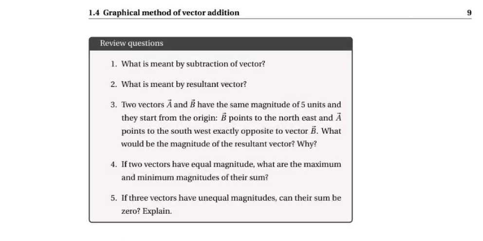 1.4 Graphical method of vector addition 9 
Review questions 
1. What is meant by subtraction of vector? 
2. What is meant by resultant vector? 
3. Two vectors vector A and vector B have the same magnitude of 5 units and 
they start from the origin: vector B points to the north east and vector A
points to the south west exactly opposite to vector vector B. What 
would be the magnitude of the resultant vector? Why? 
4. If two vectors have equal magnitude, what are the maximum 
and minimum magnitudes of their sum? 
5. If three vectors have unequal magnitudes, can their sum be 
zero? Explain.