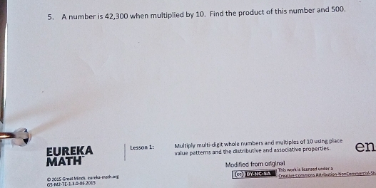 A number is 42,300 when multiplied by 10. Find the product of this number and 500. 
EUREKA Lesson 1: Multiply multi-digit whole numbers and multiples of 10 using place 
MATH value patterns and the distributive and associative properties. en 
Modified from original This work is licensed under a 
GS-M2-TE-1.3.0-06.2015 © 2015 Great Minds, cureka-moth.org 
BY-NC-SA Creative Commons Attribution-NonCommercie Sh