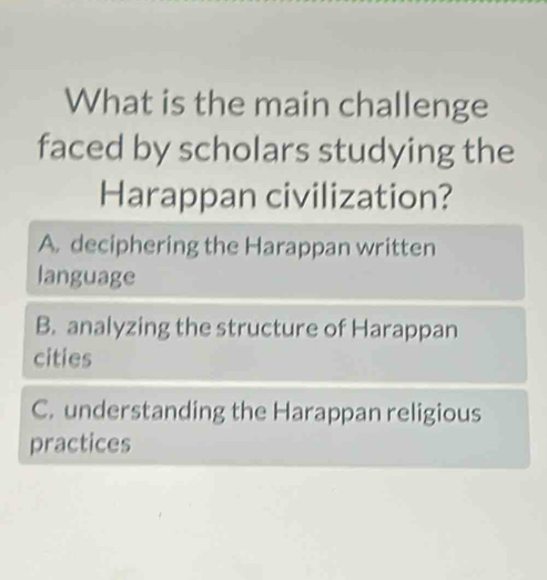 What is the main challenge
faced by scholars studying the
Harappan civilization?
A. deciphering the Harappan written
language
B. analyzing the structure of Harappan
cities
C. understanding the Harappan religious
practices