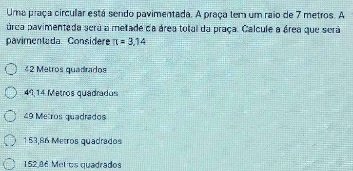 Uma praça circular está sendo pavimentada. A praça tem um raio de 7 metros. A
área pavimentada será a metade da área total da praça. Calcule a área que será
pavimentada. Considere π =3,14
42 Metros quadrados
49,14 Metros quadrados
49 Metros quadrados
153,86 Metros quadrados
152,86 Metros quadrados