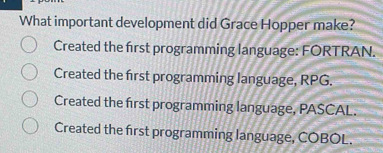 What important development did Grace Hopper make?
Created the first programming language: FORTRAN.
Created the first programming language, RPG.
Created the first programming language, PASCAL.
Created the first programming language, COBOL.