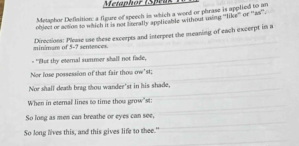 Metaphor (Speuk To 
Metaphor Definition: a figure of speech in which a word or phrase is applied to an 
object or action to which it is not literally applicable without using “like” or “as”. 
Directions: Please use these excerpts and interpret the meaning of each excerpt in a 
minimum of 5-7 sentences. 
- “But thy eternal summer shall not fade, 
Nor lose possession of that fair thou ow’st; 
Nor shall death brag thou wander’st in his shade, 
When in eternal lines to time thou grow’st: 
So long as men can breathe or eyes can see, 
So long lives this, and this gives life to thee.”