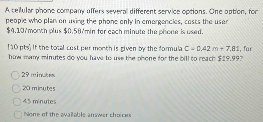 A cellular phone company offers several different service options. One option, for
people who plan on using the phone only in emergencies, costs the user
$4.10/month plus $0.58/min for each minute the phone is used.
[10 pts] If the total cost per month is given by the formula C=0.42m+7.81 , for
how many minutes do you have to use the phone for the bill to reach $19.99?
29 minutes
20 minutes
45 minutes
None of the available answer choices