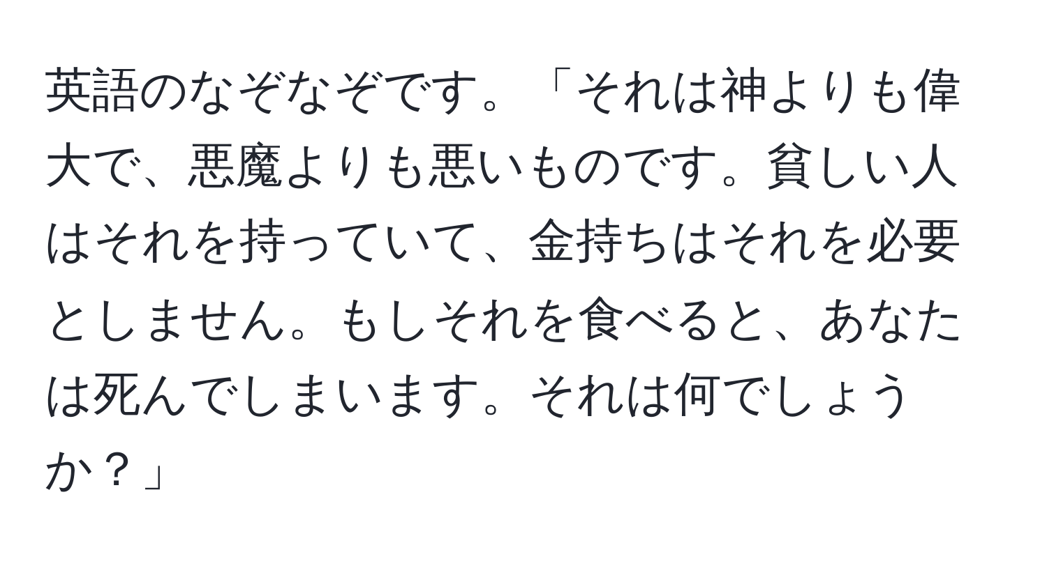 英語のなぞなぞです。「それは神よりも偉大で、悪魔よりも悪いものです。貧しい人はそれを持っていて、金持ちはそれを必要としません。もしそれを食べると、あなたは死んでしまいます。それは何でしょうか？」