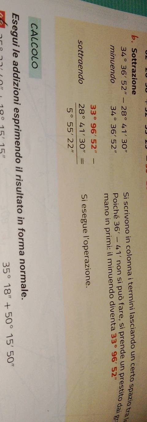 Sottrazione
34°36'52''-28°41'30''
Si scrivono in colonna i termini lasciando un certo spazio tra l 
minuendo 34°36'52'' Poiché 36'-41' non si può fare, si prende un prestito dai gr 
mano in primi: il minuendo diventa 33°96'52''
33°96'52''-
sottraendo  28°41'30''=/5°55'22''  Si esegue l’operazione. 
CALCOLO 
Esegui le addizioni esprimendo il risultato in forma normale.
100 15'15''
35°18''+50°15'50''