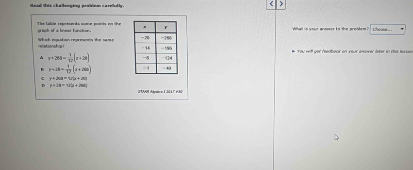 Read this challenging problem carefully.
<
The table represents some points on the Choose...
graph of a linear function. What is your answer to the problem?
Which equation represents the same 
relationship? You will get feedback on your answer later in this lesson.
 A y+268= 1/12 (x+20)
B y+20= 1/12 (x+268)
C y+268=12(x+20)
D y+20=12(x+268)
STAAR Algebra I 2017 #50