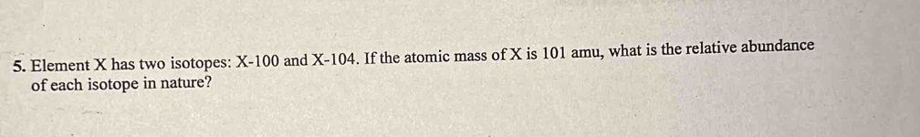 Element X has two isotopes: X-100 and X-104. If the atomic mass of X is 101 amu, what is the relative abundance 
of each isotope in nature?