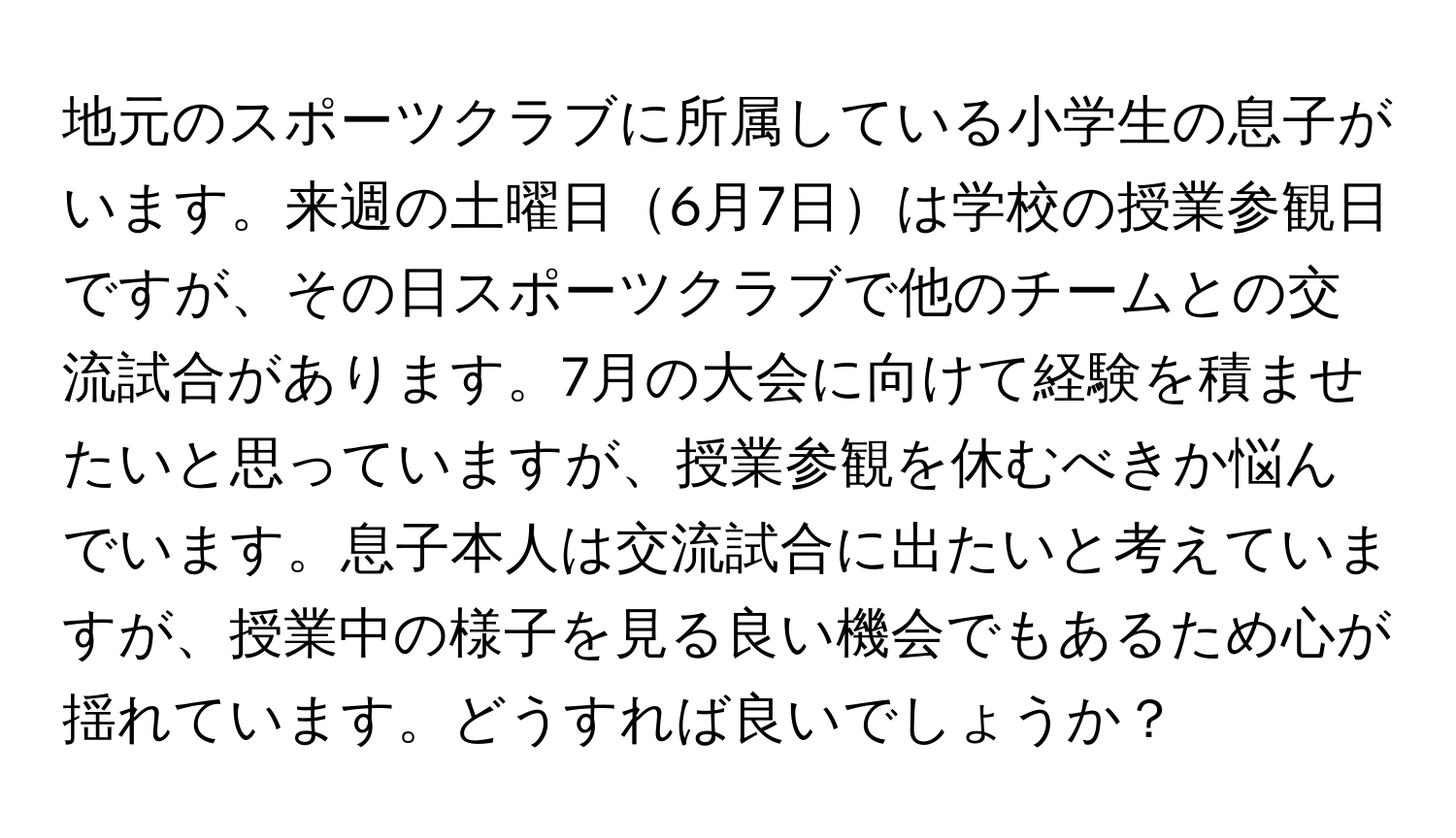 地元のスポーツクラブに所属している小学生の息子がいます。来週の土曜日6月7日は学校の授業参観日ですが、その日スポーツクラブで他のチームとの交流試合があります。7月の大会に向けて経験を積ませたいと思っていますが、授業参観を休むべきか悩んでいます。息子本人は交流試合に出たいと考えていますが、授業中の様子を見る良い機会でもあるため心が揺れています。どうすれば良いでしょうか？