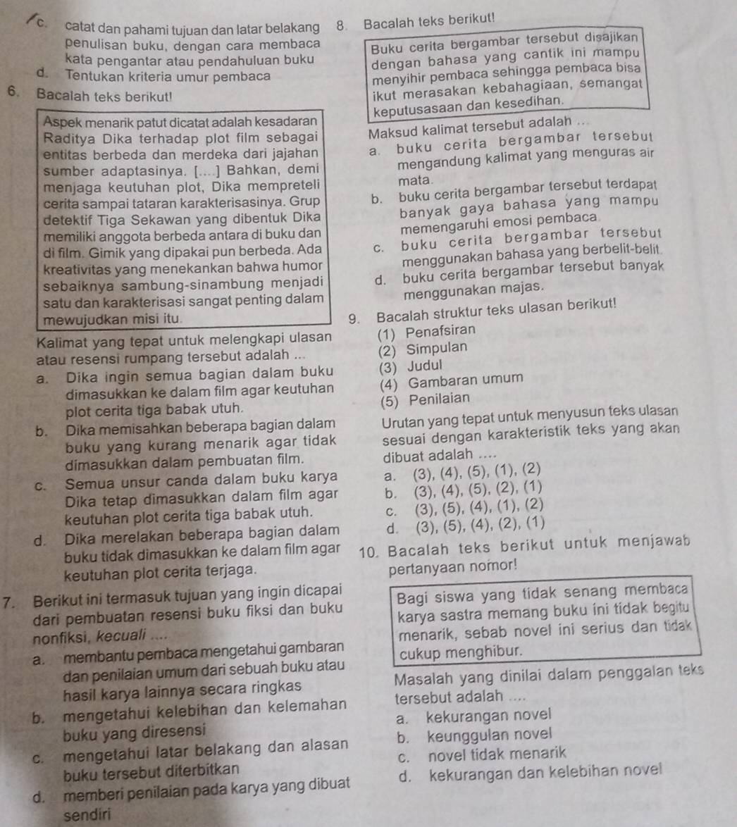 catat dan pahami tujuan dan latar belakang 8. Bacalah teks berikut!
penulisan buku, dengan cara membaca
kata pengantar atau pendahuluan buku Buku cerita bergambar tersebut disajikan
dengan bahasa yang cantik ini mampu
d. Tentukan kriteria umur pembaca
menyihir pembaca sehingga pembaca bisa
6. Bacalah teks berikut!
ikut merasakan kebahagiaan, semangat
keputusasaan dan kesedihan.
Aspek menarik patut dicatat adalah kesadaran
Raditya Dika terhadap plot film sebagai Maksud kalimat tersebut adalah ...
entitas berbeda dan merdeka dari jajahan a buku cerita bergambar tersebut
sumber adaptasinya. [....] Bahkan, demi mengandung kalimat yang menguras air
menjaga keutuhan plot, Dika mempreteli mata
cerita sampai tataran karakterisasinya. Grup b. buku cerita bergambar tersebut terdapat
detektif Tiga Sekawan yang dibentuk Dika banyak gaya bahasa yang mampu
memiliki anggota berbeda antara di buku dan
memengaruhi emosi pembaca
di film. Gimik yang dipakai pun berbeda. Ada c. buku cerita bergambar tersebut
kreativitas yang menekankan bahwa humor menggunakan bahasa yang berbelit-belit.
sebaiknya sambung-sinambung menjadi d. buku cerita bergambar tersebut banyak
satu dan karakterisasi sangat penting dalam
menggunakan majas.
mewujudkan misi itu.
9. Bacalah struktur teks ulasan berikut!
Kalimat yang tepat untuk melengkapi ulasan (1) Penafsiran
atau resensi rumpang tersebut adalah
(2) Simpulan
a. Dika ingin semua bagian dalam buku (3) Judul
dimasukkan ke dalam film agar keutuhan (4) Gambaran umum
plot cerita tiga babak utuh. (5) Penilaian
b. Dika memisahkan beberapa bagian dalam Urutan yang tepat untuk menyusun teks ulasan
buku yang kurang menarik agar tidak sesuai dengan karakteristik teks yang akan 
dimasukkan dalam pembuatan film. dibuat adalah …
c. Semua unsur canda dalam buku karya a. (3), (4), (5), (1), (2)
Dika tetap dimasukkan dalam film agar b. (3), (4), (5), (2), (1)
keutuhan plot cerita tiga babak utuh. c. (3), (5), (4), (1), (2)
d. Dika merelakan beberapa bagian dalam d. (3), (5), (4), (2), (1)
buku tidak dimasukkan ke dalam film agar 10. Bacalah teks berikut untuk menjawab
keutuhan plot cerita terjaga.
pertanyaan nomor!
7. Berikut ini termasuk tujuan yang ingin dicapai Bagi siswa yang tidak senang membaca
dari pembuatan resensi buku fiksi dan buku
nonfiksi, kecuali .... karya sastra memang buku ini tidak begitu
menarik, sebab novel ini serius dan tidak
a. membantu pembaca mengetahui gambaran cukup menghibur.
dan penilaian umum dari sebuah buku atau
hasil karya lainnya secara ringkas Masalah yang dinilai dalam penggalan teks
b. mengetahui kelebihan dan kelemahan tersebut adalah ....
buku yang diresensi a. kekurangan novel
c. mengetahui latar belakang dan alasan b. keunggulan novel
buku tersebut diterbitkan c. novel tidak menarik
d. memberi penilaian pada karya yang dibuat d. kekurangan dan kelebihan novel
sendiri