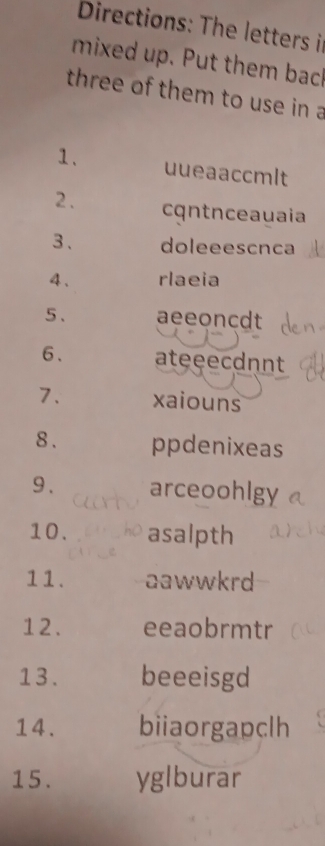 Directions: The letters i 
mixed up. Put them back 
three of them to use in a 
1. uueaaccmlt 
2. cqntnceauaia 
3、 doleeescnca 
4、 rlaeia 
5 . aeeoncdt 
6、 ateeecdnnt 
7. xaiouns 
8 . ppdenixeas 
9 . arceoohlgy 
10. asalpth 
11. aawwkrd 
12 . eeaobrmtr 
13. beeeisgd 
14. biiaorgapclh 
15 . yglburar