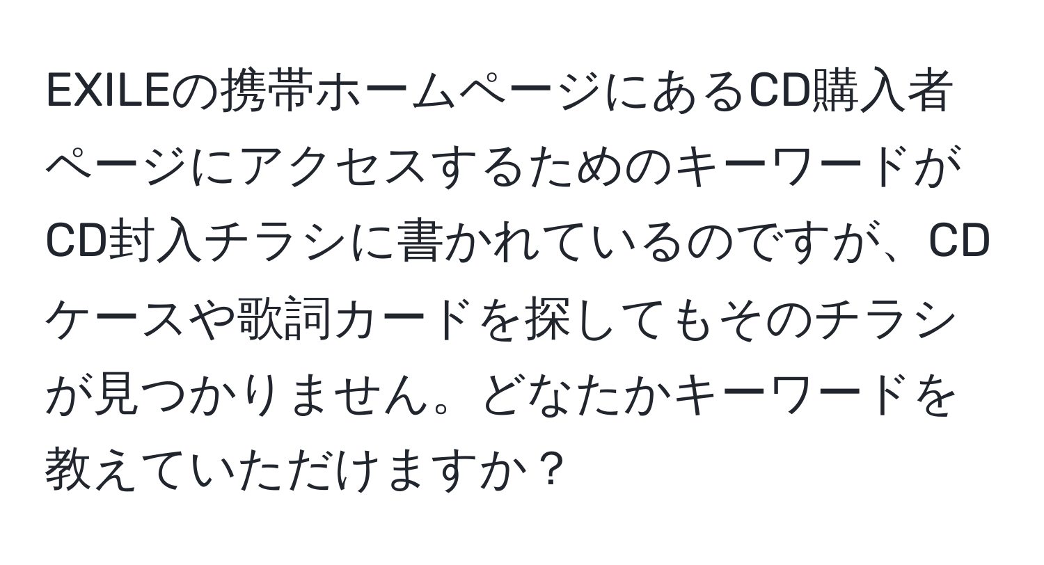 EXILEの携帯ホームページにあるCD購入者ページにアクセスするためのキーワードがCD封入チラシに書かれているのですが、CDケースや歌詞カードを探してもそのチラシが見つかりません。どなたかキーワードを教えていただけますか？