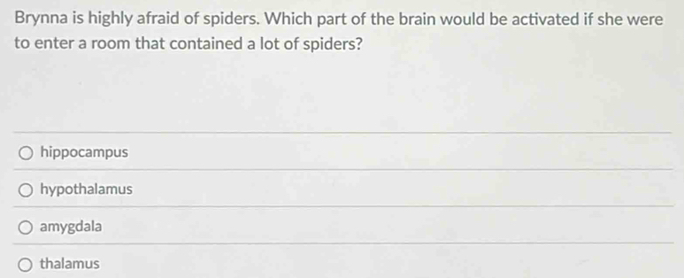 Brynna is highly afraid of spiders. Which part of the brain would be activated if she were
to enter a room that contained a lot of spiders?
hippocampus
hypothalamus
amygdala
thalamus