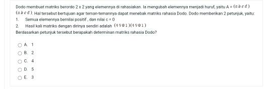 Dodo membuat mạtriks berordo 2* 2 yang ellemennya di rahasiakan. la mengubah elemennya menjadi huruf, yaitu A=(abcd)
(abcd). Hal tersebut bertujuan agar teman-temannya dapat menebak matriks rahasia Dodo, Dodo memberikan 2 petunjuk, vaitu:
1. Semua elemennya berilai positif, dan nilai c=0
2. Hasil kali matriks dengan dirinya sendiri adalah (4901)(4901)
Berdasarkan petunjuk tersebut berapakah determinan matriks rahasia Dodo?
A. 1
B. 2
C. 4
D. 5
E. 3