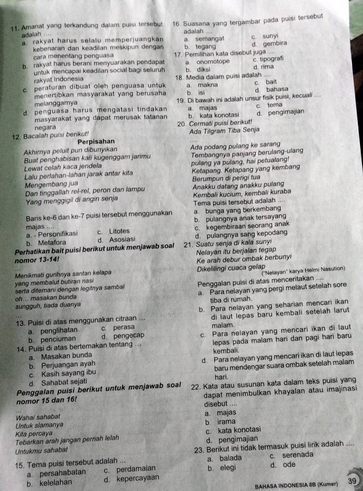 Amanat yang terkandung dalam puisi tersebut 16. Suasana yang tergambar pada puisi tersebut
adalah .... adalah
a. rakyat harus selalu memperjuangkan a semangat c. sunyi
kebenaran dan keadilan meskipun dengan b tegang
cara menentang penguasa 17. Pemilihan kata disebut juga d. gembira
b. rakyat harus berani menyuarakan pendapat a onomotope c. tipograf
untuk mencapai keadilan social bagi seluruh b. diksi d rima
rakyat Indonesia 18. Media dalam puisi adalah
c. peraturan dibuat oleh penguasa untuk a makna c. bait
menertibkan masyarakat yang berusaha b. isi d. bahasa
melanggarnya 19. Di bawah ini adalah unsur fisik puisi, kecuali
d. penguasa harus mengatasi tindakan a majas c. tema
masyarakat yang dapat merusak tatanan b. kata konotasi d pengimajian
negara 20. Cermati puisi berikut!
12. Bacalah puisi berikut! Ada Tilgram Tiba Senja
Perpisahan
Akhirnya peluit pun dibunyikan Ada podang pulang ke sarang
Buat penghabisan kali kugenggam jarimu Tembangnya panjang berulang-ulang
Lewat celah kaca jendela pulang ya pulang, hai petualang!
Lalu perfahan-lahan jarak antar kita Ketapang. Ketapang yang kembang
Mengembang jua Berumpun di perigi tua
Dan tinggallah rel-rel, peron dan lampu Anakku datang anakku pulang
Yang menggigil di angin senja Kembali kucium, kembali kuraba
Tema puisi tersebut adalah ....
Baris ke-6 dan ke-7 puisi tersebut menggunakan a. bunga yang berkembang
b. pulangnya anak tersayang
majas ....
a  Personifikasi c. Litotes c. kegembiraan seorang anak
b. Metafora d Asosiasi d. pulangnya sang kepodang
Perhatikan bait puisi berikut untuk menjawab soal 21. Suatu senja di kala sunyi
nomor 13-14! Nelayan itu berjalan tegap
Ke arah debur ombak berbunyi
Menikmati gurihnya santan kelapa Dikelilingi cuaca gelap
yang membalut butiran nasi ("Nelayan" karya Helmi Nasution)
serta ditemani dengan legitnya sambal Penggalan puisi di atas menceritakan ....
sungguh, tiada duanya a. Para nelayan yang pergi melaut setelah sore
oh... masakan bunda
tiba di rumah.
b. Para nelayan yang seharian mencari ikan
13. Puisi di atas menggunakan citraan ... di laut lepas baru kembali setelah larut
a. penglihatan c. perasa malam
b. penciuman d. pengecap c. Para nelayan yang mencari ikan di laut
14. Puisi di atas bertemakan tentang ... lepas pada malam hari dan pagi hari baru
a. Masakan bunda kembali.
b. Perjuangan ayah d. Para nelayan yang mencari ikan di laut lepas
c. Kasih sayang ibu baru mendengar suara ombak setelah malam
hari.
d. Sahabat sejati
Penggalan puisi berikut untuk menjawab soal 22. Kata atau susunan kata dalam teks puisi yang
nomor 15 dan 16! dapat menimbulkan khayalan atau imajinasi
disebut ....
Wahai sahabat a. majas
Untuk slamanya b irama
Kita percaya
Tebarkan arah jangan pernah lelah c. kata konotasi
Untukmu sahabat d. pengimajian
23. Berikut ini tidak termasuk puisi lirik adalah ....
15. Tema puisi tersebut adalah ... a balada c. serenada
a. persahabatan c. perdamaian b. elegi d ode
b. kelelahan d. kepercayaan
BAHASA INDONESIA 8B (Kumer) 39