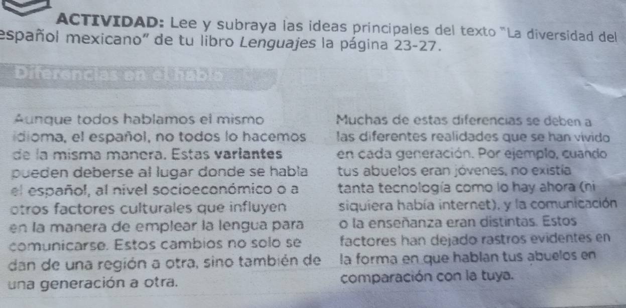 ACTIVIDAD: Lee y subraya las ideas principales del texto "La diversidad del 
español mexicano" de tu libro Lenguajes la página 23-27. 
Diferencias en el hábla 
Áunque todos hablamos el mismo Muchas de estas diferencias se debén a 
idioma, el español, no todos lo hacemos las diferentes realidades que se han vívido 
de la misma manera. Estas varlantes en cada generación. Por ejemplo, cuando 
pueden deberse al lugar donde se habla tus abuelos eran jóvenes, no existía 
el español, al nivel socioeconómico o a tanta tecnología como lo hay ahora (ni 
otros factores culturales que influyen siquiera había internet), y la comunicación 
en la mañera de emplear la lengua para o la enseñanza eran distintas. Estos 
comunicarse. Estos cambios no solo se factores han dejado rastros evidentes en 
dan de una región a otra, sino también de la forma en que hablan tus abuelos en 
una generación a otra. comparación con la tuya.