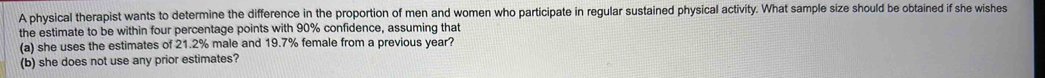 A physical therapist wants to determine the difference in the proportion of men and women who participate in regular sustained physical activity. What sample size should be obtained if she wishes 
the estimate to be within four percentage points with 90% confidence, assuming that 
(a) she uses the estimates of 21.2% male and 19.7% female from a previous year? 
(b) she does not use any prior estimates?