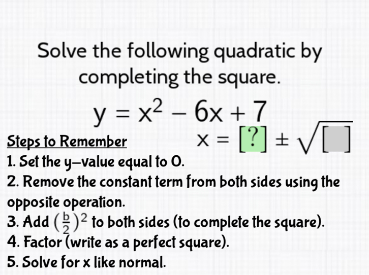 Solve the following quadratic by 
completing the square.
y=x^2-6x+7
Steps to Remember
x=[?]± sqrt([])
1. Set the y -value equal to O. 
2. Remove the constant term from both sides using the 
opposite operation. 
3. Add ( b/2 )^2 to both sides (to complete the square). 
4. Factor (write as a perfect square). 
5. Solve for x like normal.