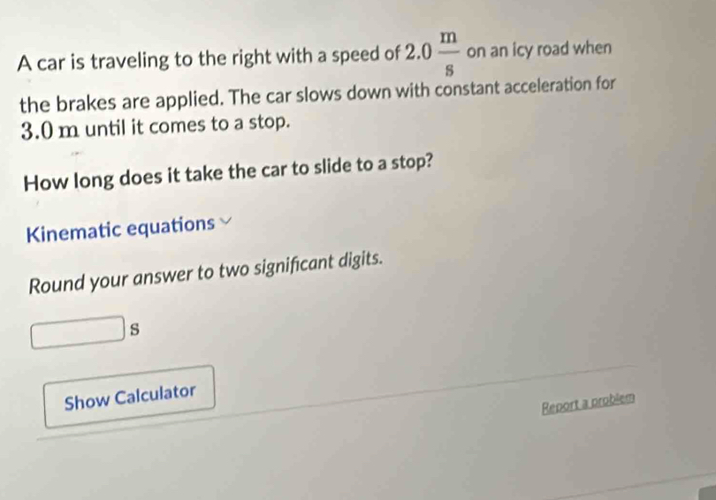 A car is traveling to the right with a speed of 2.0 m/s  on an icy road when 
the brakes are applied. The car slows down with constant acceleration for
3.0 m until it comes to a stop. 
How long does it take the car to slide to a stop? 
Kinematic equations 
Round your answer to two significant digits. 
_  s 
Show Calculator 
Report a problem