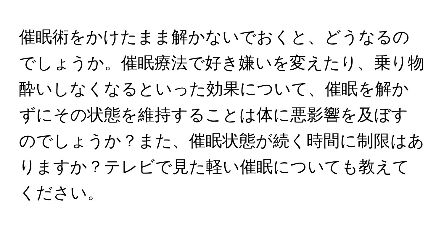 催眠術をかけたまま解かないでおくと、どうなるのでしょうか。催眠療法で好き嫌いを変えたり、乗り物酔いしなくなるといった効果について、催眠を解かずにその状態を維持することは体に悪影響を及ぼすのでしょうか？また、催眠状態が続く時間に制限はありますか？テレビで見た軽い催眠についても教えてください。