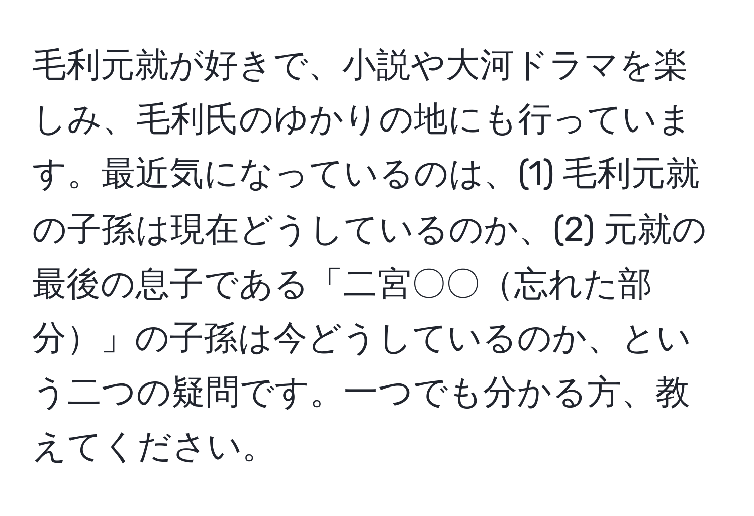 毛利元就が好きで、小説や大河ドラマを楽しみ、毛利氏のゆかりの地にも行っています。最近気になっているのは、(1) 毛利元就の子孫は現在どうしているのか、(2) 元就の最後の息子である「二宮〇〇忘れた部分」の子孫は今どうしているのか、という二つの疑問です。一つでも分かる方、教えてください。