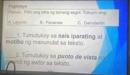 Pagtataya
Panuto: Piliin ang letra ng tamang sagot. Tukuyin ang:
A. Layunin B. Pananaw C. Damdamin
_1. Tumutukoy sa nais iparating at
motibo ng manunulat sa teksto.
_2. Tumutukoy sa punto de vista na
ginomit ng awtor sa teksto.