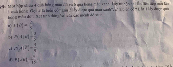 29: Một hộp chứa 4 quả bóng màu đỏ và 6 quả bóng màu xanh. Lấy từ hộp hai lần liên tiếp mỗi lằn
1 quả bóng. Gọi A là biển cố “Lần 2 lấy được quả màu xanh”; B là biển cố “ Lần 1 lấy được quả 
bóng màu đỏ''. Xét tính đúng/sai của các mệnh đề sau: 
a) P(B)= 2/5 . 
b) P(A|B)= 3/5 . 
c) P(A|overline B)= 5/9 . 
d) P(AB)= 4/15 ·
