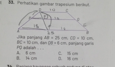 Perhatikan gambar trapesium berikut.
Jika panjang AB=25cm, CD=10cm,
BC=10cm , dan QB=6cm , panjang garis
PQ adalah . . .
A. 6 cm C. 15 cm
B. 14 cm D. 16 cm