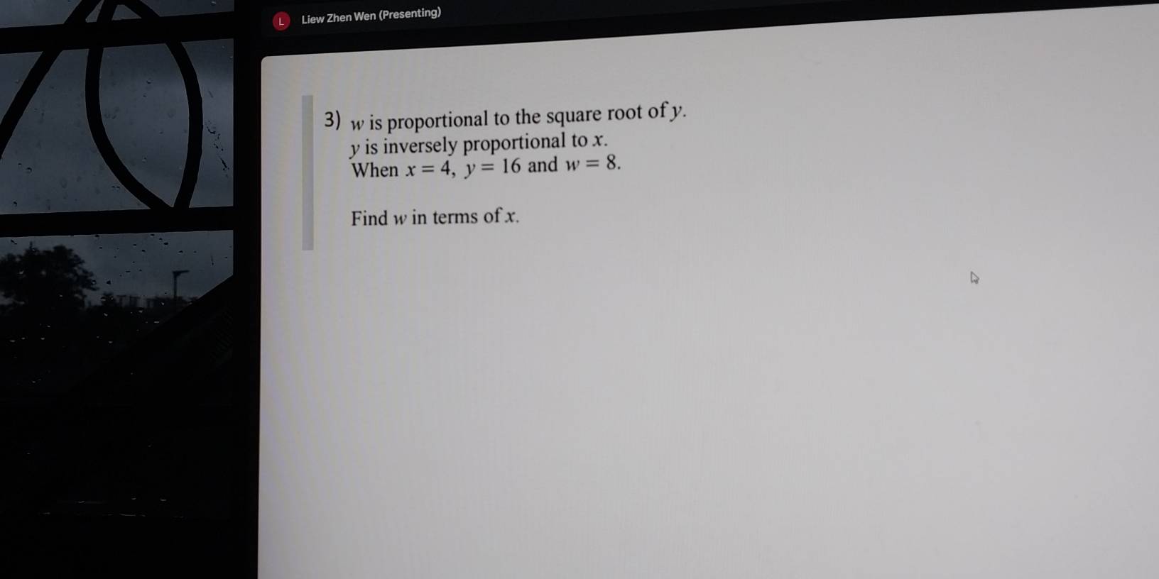 Liew Zhen Wen (Presenting) 
3) w is proportional to the square root of y.
y is inversely proportional to x. 
When x=4, y=16 and w=8. 
Find w in terms of x.