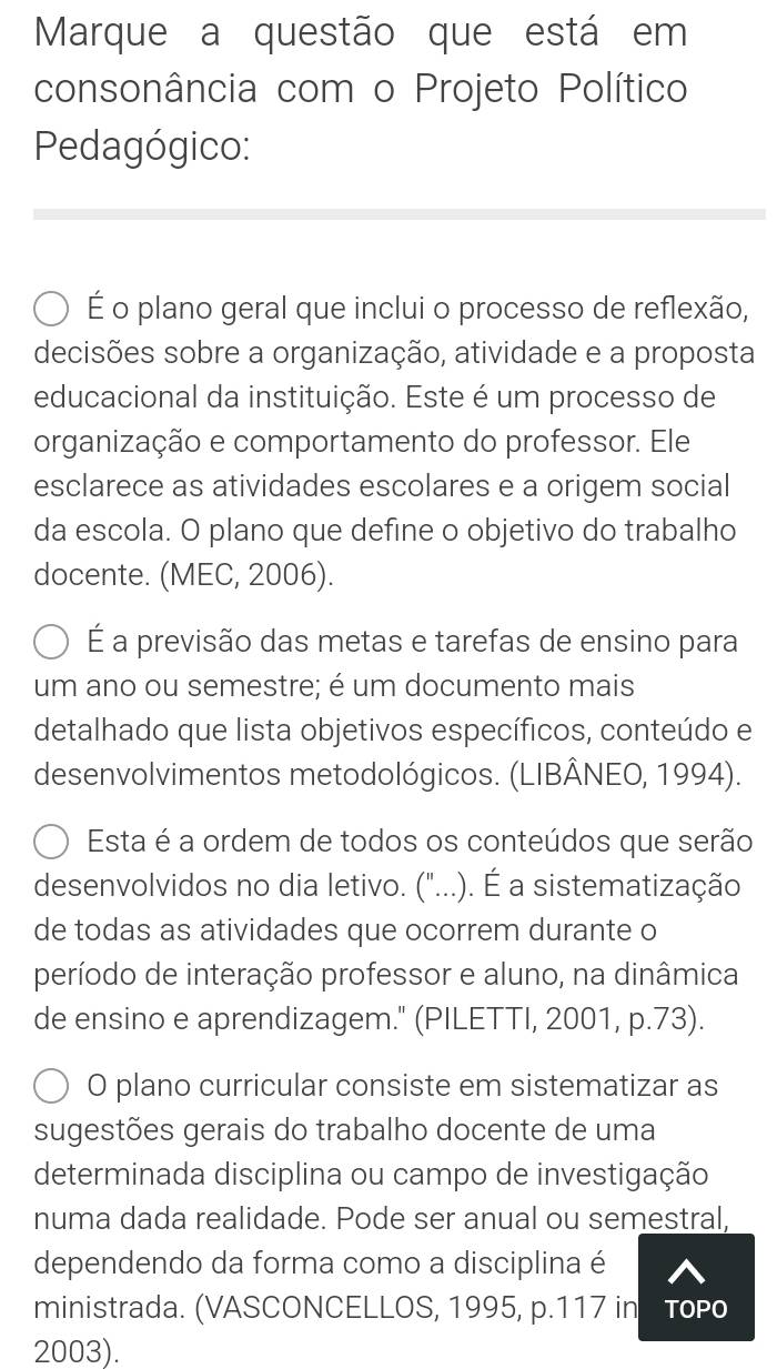 Marque a questão que está em 
consonância com o Projeto Político 
Pedagógico: 
É o plano geral que inclui o processo de reflexão, 
decisões sobre a organização, atividade e a proposta 
educacional da instituição. Este é um processo de 
organização e comportamento do professor. Ele 
esclarece as atividades escolares e a origem social 
da escola. O plano que define o objetivo do trabalho 
docente. (MEC, 2006). 
É a previsão das metas e tarefas de ensino para 
um ano ou semestre; é um documento mais 
detalhado que lista objetivos específicos, conteúdo e 
desenvolvimentos metodológicos. (LIBÂNEO, 1994). 
Esta é a ordem de todos os conteúdos que serão 
desenvolvidos no dia letivo. ("...). É a sistematização 
de todas as atividades que ocorrem durante o 
período de interação professor e aluno, na dinâmica 
de ensino e aprendizagem." (PILETTI, 2001, p.73). 
O plano curricular consiste em sistematizar as 
sugestões gerais do trabalho docente de uma 
determinada disciplina ou campo de investigação 
numa dada realidade. Pode ser anual ou semestral, 
dependendo da forma como a disciplina é 
ministrada. (VASCONCELLOS, 1995, p.117 in TOPO
2003).