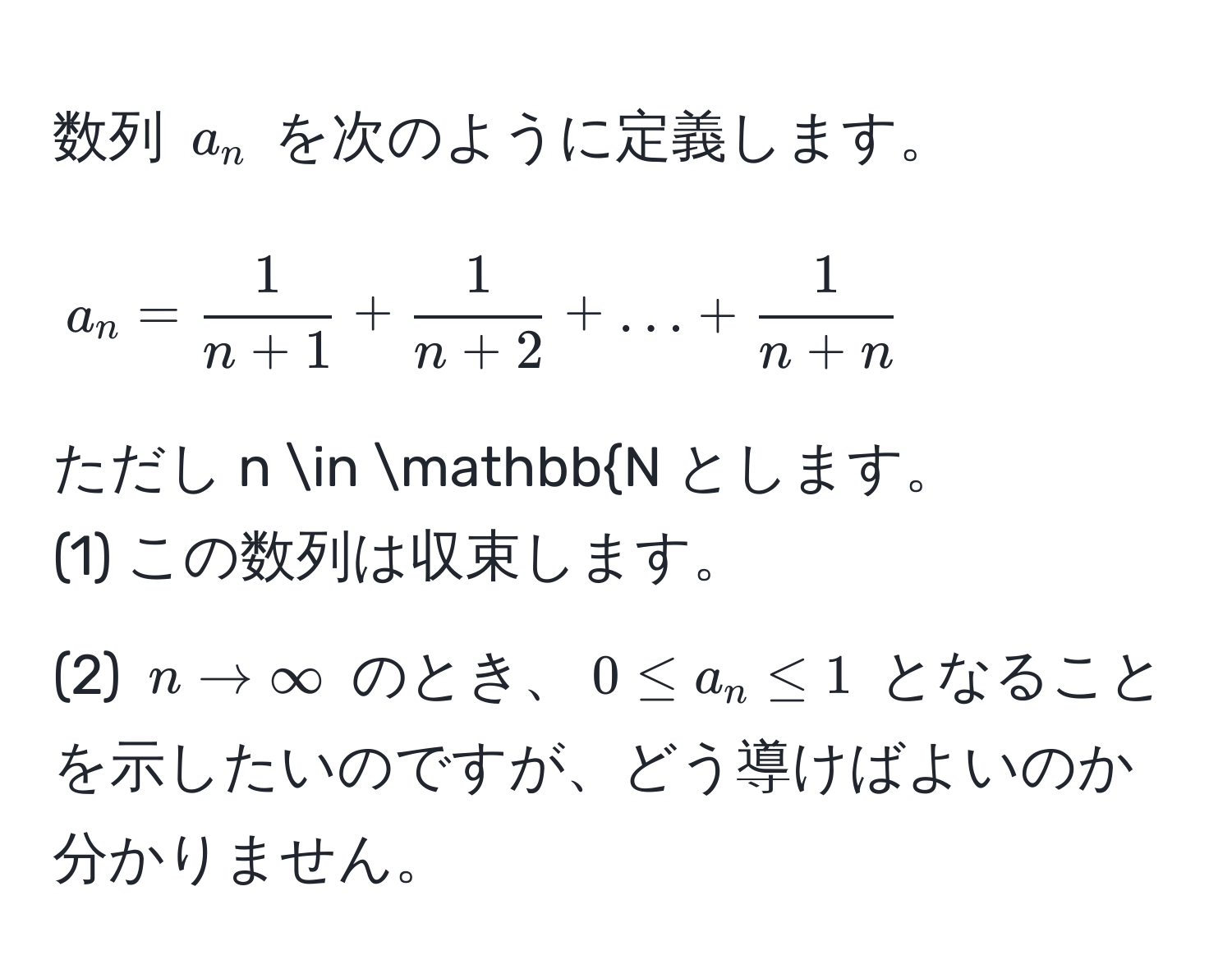 数列 $a_n$ を次のように定義します。  
$$ a_n =  1/n+1  +  1/n+2  + ... +  1/n+n  $$  
ただし $n ∈ mathbbN$ とします。  
(1) この数列は収束します。  
(2) $n to ∈fty$ のとき、$0 ≤ a_n ≤ 1$ となることを示したいのですが、どう導けばよいのか分かりません。