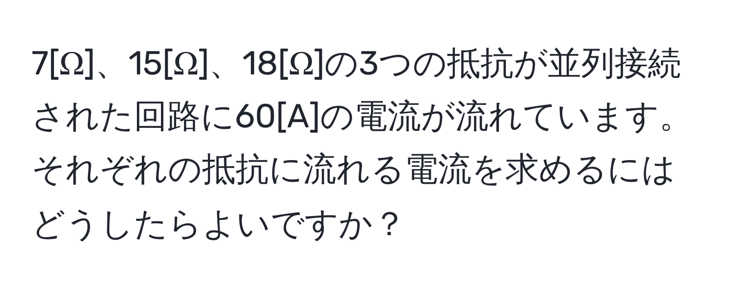 7[Ω]、15[Ω]、18[Ω]の3つの抵抗が並列接続された回路に60[A]の電流が流れています。それぞれの抵抗に流れる電流を求めるにはどうしたらよいですか？