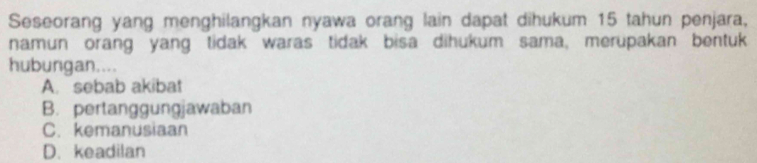 Seseorang yang menghilangkan nyawa orang lain dapat dihukum 15 tahun penjara,
namun orang yang tidak waras tidak bisa dihukum sama, merupakan bentuk
hubungan....
A. sebab akibat
B. pertanggungjawaban
C. kemanusiaan
D. keadilan