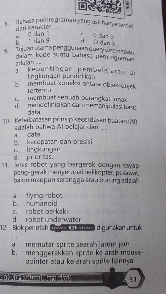 Bahasa pemrograman yang asli hanya terdiri
dari karakter ....
a. 0 dan 1
c. 0 dan 9
b. 1 dan 9 d. O dan X
9. Tujuan utama penggunaan query disematkan
dalam kode suatu bahasa pemrograman
adalah ....
a. kepentingan pembelajaran di
lingkungan pendidikan
b. membuat koneksi antara objek-objek
tertentu
c. membuat sebuah perangkat lunak
d. mendefinisikan dan memanipulasi basis
data
10. Keterbatasan prinsip kecerdasan buatan (Al)
adalah bahwa Al belajar dari ....
a. data
b. kecepatan dan presisi
c. lingkungan
d. prioritas.
11. Jenis robot yang bergerak dengan sayap
peng-gerak menyerupai helikopter, pesawat,
balon maupun serangga atau burung adalah
a. flying robot
b. humanoid
c. robot berkaki
d. robot underwater
12. Blok perintah Cn to ad digunakan untuk
....
a. memutar sprite searah jarum jam
b. menggerakkan sprite ke arah mouse-
pointer atau ke arah sprite lainnya
ap (Kurikulum Merdeka)
31