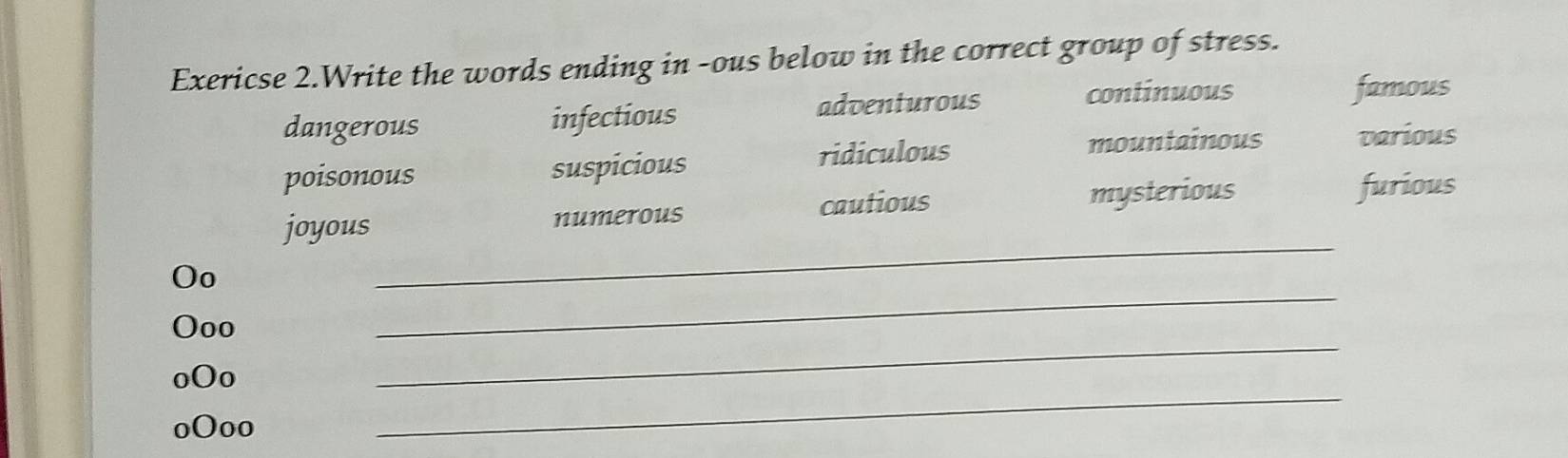 Exericse 2.Write the words ending in -ous below in the correct group of stress.
dangerous infectious adventurous
continuous famous
poisonous suspicious ridiculous
mountainous various
cautious furious
joyous numerous mysterious
Oo
_
Ooo
_
oOo
_
oOoo
_