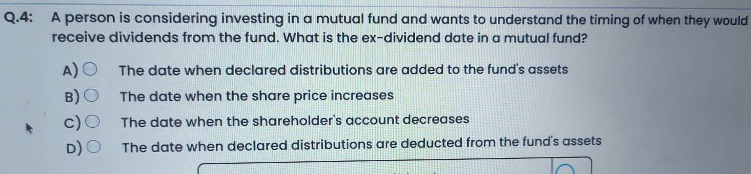 4: A person is considering investing in a mutual fund and wants to understand the timing of when they would
receive dividends from the fund. What is the ex-dividend date in a mutual fund?
A) The date when declared distributions are added to the fund's assets
B The date when the share price increases
C The date when the shareholder's account decreases
The date when declared distributions are deducted from the fund's assets