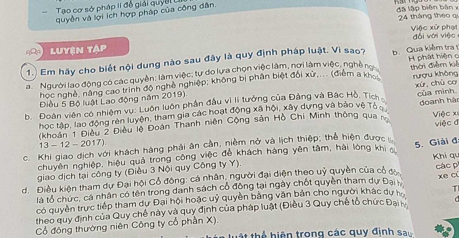 Tạo cơ sở pháp lí để giải quyết 
quyền và lợi ích hợp pháp của công dân.
đã lập biên bản x
24 tháng theo q
Việc xử phạt
đ ố i   ới  iệ 
Luyện tập
1.) Em hãy cho biết nội dung nào sau đây là quy định pháp luật. Vì sao? b. Qua kiểm tra t
a Người lao động có các quyền: làm việc; tự do lựa chọn việc làm, nơi làm việc, nghề ngh  H phát hiện c
học nghề, nâng cao trình độ nghề nghiệp; không bị phân biệt đối xử,... (điểm a khoả thời điểm kiẻ
Điều 5 Bộ luật Lao động năm 2019). rượu không
b. Đoàn viên có nhiệm vụ: Luôn luôn phần đấu vì lí tưởng của Đảng và Bác Hồ. Tích xú, chù cơ
doanh hàn
học tập, lao động rèn luyện, tham gia các hoạt động xã hội, xây dựng và bảo vệ Tổ qu của mình.
Việc x
(khoản 1 Điều 2 Điều lệ Đoàn Thanh niên Cộng sản Hồ Chí Minh thông qua ng
việc đ
13 - 12 - 2017) 5. Giải đ
c. Khi giao dịch với khách hàng phải ân cần, niềm nở và lịch thiệp; thể hiện được tín
chuyên nghiệp, hiệu quả trong công việc để khách hàng yên tâm, hài lòng khi đá
Khi qu
giao dịch tại công ty (Điều 3 Nội quy Công ty Y).
xe cú
d. Điều kiện tham dự Đại hội Cổ đông: cá nhân, người đại diện theo uỷ quyền của cổ đôn  các p
là tổ chức, cá nhân có tên trong danh sách cổ đông tại ngày chốt quyền tham dự Đại h
T
có quyền trực tiếp tham dự Đại hội hoặc uỷ quyền bằng văn bản cho người khác dự họ
a
theo quy định của Quy chế này và quy định của pháp luật (Điều 3 Quy chế tổ chức Đại hộ
Cổ đông thường niên Công ty cổ phần X).
h   thể  hiện trong các quy định sau