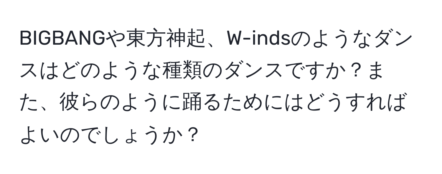 BIGBANGや東方神起、W-indsのようなダンスはどのような種類のダンスですか？また、彼らのように踊るためにはどうすればよいのでしょうか？