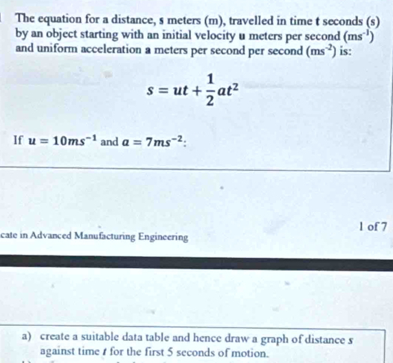 The equation for a distance, s meters (m), travelled in time t seconds (s) 
by an object starting with an initial velocity u meters per second (ms^(-1))
and uniform acceleration a meters per second per second (ms^(-2)) is:
s=ut+ 1/2 at^2
If u=10ms^(-1) and a=7ms^(-2). 
1 of 7 
cate in Advanced Manufacturing Engineering 
a) create a suitable data table and hence draw a graph of distance s
against time for the first 5 seconds of motion.