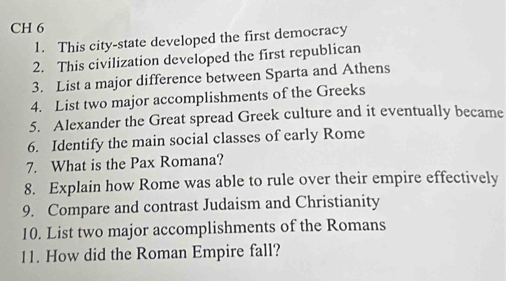 CH 6 
1. This city-state developed the first democracy 
2. This civilization developed the first republican 
3. List a major difference between Sparta and Athens 
4. List two major accomplishments of the Greeks 
5. Alexander the Great spread Greek culture and it eventually became 
6. Identify the main social classes of early Rome 
7. What is the Pax Romana? 
8. Explain how Rome was able to rule over their empire effectively 
9. Compare and contrast Judaism and Christianity 
10. List two major accomplishments of the Romans 
11. How did the Roman Empire fall?