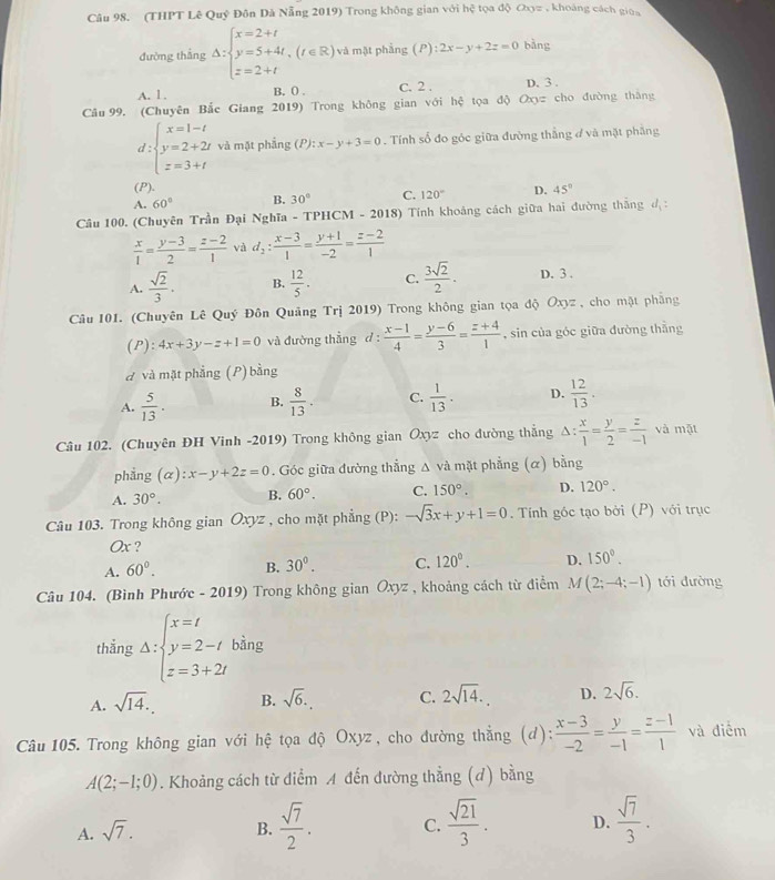 (THPT Lê Quý Đôn Đà Nẵng 2019) Trong không gian với hệ tọa độ a_3= , khoàng cách giūa
đường thắng Delta :beginarrayl x=2+t y=5+4t,(t∈ R) z=2+tendarray. và mật phẳng (P) :2x-y+2z=0 bàng
A. l . B. 0 . C. 2 . D. 3 .
Câu 99. (Chuyên Bắc Giang 2019) Trong không gian với hệ tọa độ Oxy cho đường thāng
d:beginarrayl x=1-t y=2+2t z=3+tendarray. và mặt phẳng (P): ):x-y+3=0. Tính số đo góc giữa đường thẳng đ và mặt phẳng
(P).
A. 60° B. 30° C. 120° D. 45°
Câu 100. (Chuyên Trần Đại Nghĩa - TPHCM - 201: 8) Tính khoảng cách giữa hai đường thắng đ:
 x/1 = (y-3)/2 = (z-2)/1  và d_2: (x-3)/1 = (y+1)/-2 = (z-2)/1 
A.  sqrt(2)/3 . B.  12/5 . C.  3sqrt(2)/2 . D. 3 .
Câu 101. (Chuyên Lê Quý Đôn Quảng Trị 2019) Trong không gian tọa độ Oxyz , cho mặt phẳng
( P) :4x+3y-z+1=0 và đường thẳng d :  (x-1)/4 = (y-6)/3 = (z+4)/1  , sin của góc giữa đường thằng
d và mặt phẳng (P) bằng
A.  5/13 . B.  8/13 . C.  1/13 . D.  12/13 .
Câu 102. (Chuyên ĐH Vinh -2019) Trong không gian Oxyz cho đường thẳng 1: : x/1 = y/2 = z/-1  và mặt
phẳng (alpha ):x-y+2z=0. Góc giữa đường thẳng Δ và mặt phẳng (α) bằng
A. 30°. B. 60°. C. 150°. D. 120°.
Câu 103. Trong không gian Oxyz , cho mặt phẳng (P): -sqrt(3)x+y+1=0.  Tính góc tạo bởi (P) với trục
Ox ?
A. 60°. B. 30^(0^ C. 120^circ). D. 150°.
Câu 104. (Bình Phước - 2019) Trong không gian Ōxyz , khoảng cách từ điểm M(2;-4;-1) tới đường
thắng Delta :beginarrayl x=t y=2-t z=3+2tendarray. bằng
A. sqrt(14). B. sqrt(6). C. 2sqrt(14). D. 2sqrt(6).
Câu 105. Trong không gian với hệ tọa độ Oxyz, cho đường thẳng (d):  (x-3)/-2 = y/-1 = (z-1)/1  và điểm
A(2;-1;0). Khoảng cách từ điểm A đến đường thẳng (d) bằng
A. sqrt(7). B.  sqrt(7)/2 . C.  sqrt(21)/3 . D.  sqrt(7)/3 .