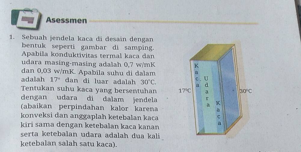 Asessmen
1. Sebuah jendela kaca di desain dengan
bentuk seperti gambar di samping.
Apabila konduktivitas termal kaca dan
udara masing-masing adalah 0,7 w/mK
dan 0,03 w/mK. Apabila suhu di dalam
adalah 17° dan di luar adalah 30°C.
Tentukan suhu kaca yang bersentuhan 
dengan udara di dalam jendela
(abaikan perpindahan kalor karena
konveksi dan anggaplah ketebalan kaca
kiri sama dengan ketebalan kaca kanan
serta ketebalan udara adalah dua kali
ketebalan salah satu kaca).