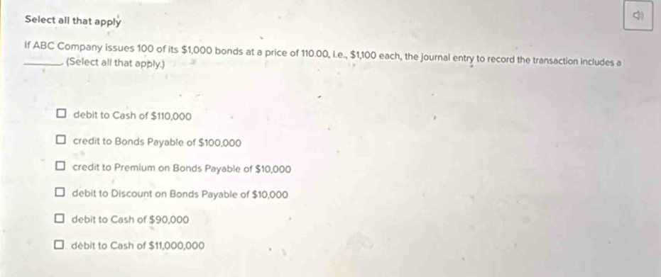 Select all that apply
<
_If  ABC Company issues 100 of its $1,000 bonds at a price of 110.00, l.e., $1,100 each, the journal entry to record the transaction includes a
(Select all that apply.)
debit to Cash of $110,000
credit to Bonds Payable of $100,000
credit to Premium on Bonds Payable of $10,000
debit to Discount on Bonds Payable of $10,000
debit to Cash of $90,000
débit to Cash of $11,000,000